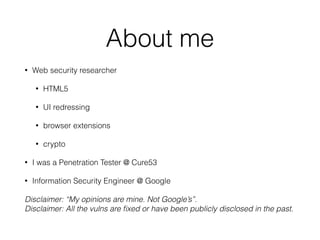 About me
• Web security researcher
• HTML5
• UI redressing
• browser extensions
• crypto
• I was a Penetration Tester @ Cure53
• Information Security Engineer @ Google
Disclaimer: “My opinions are mine. Not Google’s”. 
Disclaimer: All the vulns are ﬁxed or have been publicly disclosed in the past.
 