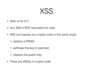 Web platform
• Javascript code runs in a JS engine… 
*Monkey, v8, Nitro, Chakra, SunSpider
• In an execution environment… 
browser renderer process, server process
• With different APIs available… 
DOM, WebCrypto, browser extension API
• With different restriction/isolation policies… 
Same Origin Policy, CSP, iframe sandbox, extension security
policies
• These conditions are much more important to crypto!
 