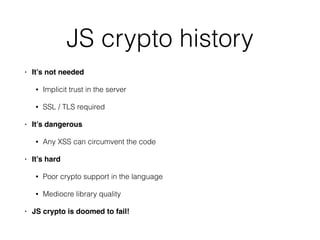 JS crypto history
• It’s not needed!
• Implicit trust in the server
• SSL / TLS required
• It’s dangerous!
• Any XSS can circumvent the code
• It’s hard!
• Poor crypto support in the language
• Mediocre library quality
• JS crypto is doomed to fail!
 