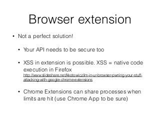 Browser extension
• Not a perfect solution!
• Your API needs to be secure too
• XSS in extension is possible. XSS = native code
execution in Firefox 
http://www.slideshare.net/kkotowicz/im-in-ur-browser-pwning-your-stuff-
attacking-with-google-chrome-extensions
• Chrome Extensions can share processes when
limits are hit (use Chrome App to be sure)
 