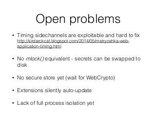 Open problems
• Timing sidechannels are exploitable and hard to ﬁx 
http://sirdarckcat.blogspot.com/2014/05/matryoshka-web-
application-timing.html
• No mlock() equivalent - secrets can be swapped to
disk
• No secure store yet (wait for WebCrypto)
• Extensions silently auto-update
• Lack of full process isolation yet
 