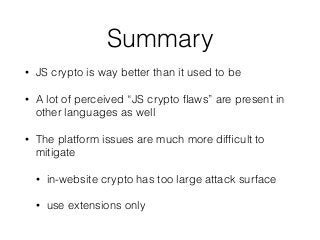 Summary
• JS crypto is way better than it used to be
• A lot of perceived “JS crypto ﬂaws” are present in
other languages as well
• The platform issues are much more difﬁcult to
mitigate
• in-website crypto has too large attack surface
• use extensions only
 