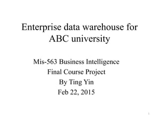 Enterprise data warehouse for
ABC university
Mis-563 Business Intelligence
Final Course Project
By Ting Yin
Feb 22, 2015
1
 