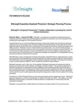 FOR IMMEDIATE RELEASE




   BitInsight Expedites Headwall Photonics’ Strategic Planning Process


  BitInsight’s Composite Perspective™ targets collaborative consulting for small &
                               medium businesses


Belmont, Mass. – August 28, 2008 – BitInsight, a management consulting firm delivering services to
accelerate information access and informed decision making for the enterprise, announces completion of an
strategic planning engagement with Headwall Photonics.

Headwall Photonics is a small but profitable technology company that designs and manufactures advanced
optical solutions in the emerging area of spectral imaging and chemical sensing. These instruments require
application-specific performance driven by customers in the analytical, life sciences, telecommunications, and
military domains. Headwall is active in several market and product areas. As a venture funded company,
selecting the right investment choices to drive future growth is critical to the long term success of the firm. As
in most small to medium enterprises, there exist limited resources or time to engage in a planning process
that crosses many functional areas and can expeditiously engage the participation of knowledgeable business
resources and advisors external to the company.

With BitInsight’s unique management consulting methodology, Headwall Photonics rapidly deployed a critical
planning process that assembled both internal management and external business expertise. A key benefit to
Headwall Photonics was the aggregation of the necessary knowledge, information, and perspective utilizing a
unique consulting approach based on “wikis” coupled with prediction market software.

BitInsight’s approach was to ‘data mine’ the knowledge of Headwall employees and experienced external
advisors as a critical input into the selection of strategic investment choices. This pioneering application of
BitInsight’s Enterprise 2.0 collaborative business intelligence tools enabled penetration beyond the data to
gain an understanding of how employees and external resources were interpreting this data and translating it
into prioritized action plans. Key deliverables of the project included the ability to gain a common agreement
on the size of the current market opportunities facing the company and a visible, common platform for sharing
information.

David Bannon, CEO of Headwall Photonics was extremely pleased with the engagement results. “BitInsight’s
approach helped focus our team and accelerate our ability to drive data into action. Their ability to very cost
effectively provide access to a star team of external advisors to complement our internal resources was
particularly compelling.”

BitInsight’s consulting model is differentiated from traditional consulting models on four key dimensions:
 