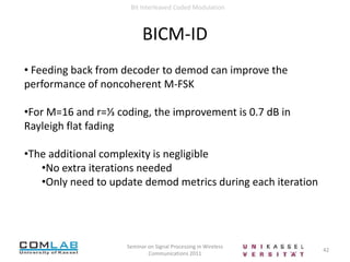  Decoder (DEC)12Seminar on Signal Processing in Wireless Communications 2011Bit Interleaved Coded ModulationSystem ModelENCπµ, χ pƟ(y|x)DEMπ -1DECFig: Block diagram of transmission with coded modulation (CM) and bit-interleaved coded modulation (BICM). In the case of CM, πdenotes interleavingat the symbol level. In the case of BICM, π denotes interleaving at the bit level.