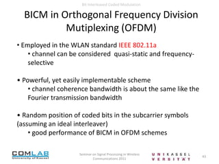 13Seminar on Signal Processing in Wireless Communications 2011Bit Interleaved Coded Modulation Vector Channel ModelConsider a vector channel characterized by a family of transition probability density functions (pdf) { pƟ(Y|X) : Ɵ ϵ CM; X,Y ϵ CN }Channel state Ɵ: stationary, finite memory random processpƟ(Y|X) = ∏k pƟk (Yk|Xk)Finite Memory of Channel State Process : There exists an integer ʋ> 0 such that, for all r-tuplesʋ < k1 <  . . . < krand for all n-tuplesj1 < . . . < jn < 0, the sequences (Ɵk1 ; . . . ; Ɵkr) and (Ɵj1 ; . . . ; Ɵjn) are statistically independent14Seminar on Signal Processing in Wireless Communications 2011Bit Interleaved Coded Modulation Vector Channel ModelLarge number of typical communication channels  can be represented