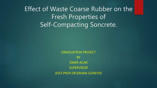 Effect of Waste Coarse Rubber on the
Fresh Properties of
Self-Compacting Soncrete.
GRADUATION PROJECT
BY
ÖMER ACAR
SUPERVISOR
ASST.PROF.DR.ERHAN GÜNEYİSİ
 