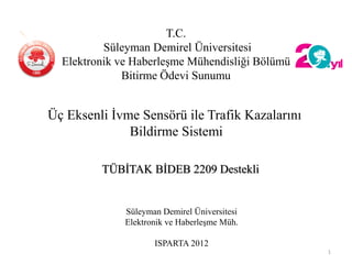 T.C.
Süleyman Demirel Üniversitesi
Elektronik ve Haberleşme Mühendisliği Bölümü
Bitirme Ödevi Sunumu
Süleyman Demirel Üniversitesi
Elektronik ve Haberleşme Müh.
ISPARTA 2012
1
Üç Eksenli İvme Sensörü ile Trafik Kazalarını
Bildirme Sistemi
TÜBİTAK BİDEB 2209 Destekli
 