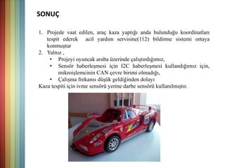 SONUÇ
1. Projede vaat edilen, araç kaza yaptığı anda bulunduğu koordinatları
tespit ederek acil yardım servisine(112) bildirme sistemi ortaya
konmuştur
2. Yalnız ,
• Projeyi oyuncak araba üzerinde çalıştırdığımız,
• Sensör haberleşmesi için I2C haberleşmesi kullandığımız için,
mikroişlemcinin CAN çevre birimi olmadığı,
• Çalışma frekansı düşük geldiğinden dolayı
Kaza tespiti için ivme sensörü yerine darbe sensörü kullanılmıştır.
 
