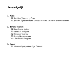 Sunum İçeriği
1. Giriş
 Problem Tanıtımı ve Özet
 Çözüm: Üç Eksenli İvme Sensörü ile Trafik Kazalarını Bildirme Sistemi
2. Sistem Tasarımı
 Haberleşme ünitesi
 RSTERM Programı
 Donanım Tasarımı
 Kontrol kartı yazılımı
 Kaza İzleme Programı
3. Sonuç
 Sistemin İyileştirilmesi İçin Öneriler
 