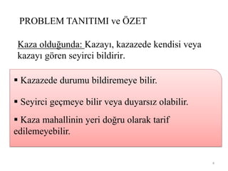 PROBLEM TANITIMI ve ÖZET
Kaza olduğunda: Kazayı, kazazede kendisi veya
kazayı gören seyirci bildirir.
 Kazazede durumu bildiremeye bilir.
 Seyirci geçmeye bilir veya duyarsız olabilir.
 Kaza mahallinin yeri doğru olarak tarif
edilemeyebilir.
4
 