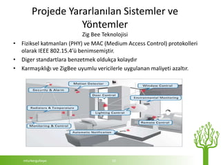 Projede Yararlanılan Sistemler ve
                   Yöntemler
                           Zig Bee Teknolojisi
• Fiziksel katmanları (PHY) ve MAC (Medium Access Control) protokolleri
  olarak IEEE 802.15.4’ü benimsemiştir.
• Diger standartlara benzetmek oldukça kolaydır
• Karmaşıklığı ve ZigBee uyumlu vericilerle uygulanan maliyeti azaltır.




   mturkergultepe                     10
 