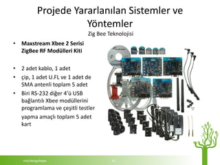 Projede Yararlanılan Sistemler ve
                      Yöntemler
                             Zig Bee Teknolojisi
• Maxstream Xbee 2 Serisi
  ZigBee RF Modülleri Kiti

• 2 adet kablo, 1 adet
• çip, 1 adet U.FL ve 1 adet de
  SMA antenli toplam 5 adet
• Biri RS-232 diğer 4’ü USB
  bağlantılı Xbee modüllerini
  programlama ve çeşitli testler
  yapma amaçlı toplam 5 adet
  kart




   mturkergultepe                     16
 