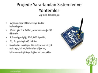 Projede Yararlanılan Sistemler ve
                       Yöntemler
                               Zig Bee Teknolojisi


•   Açık alanda 120 metreye kadar
    haberleşme
•   Verici gücü + 3dBm, alıcı hassaslığı -95
    dBm’dir.
•   RF veri genişliği 250, 000 bps’dir.
•   Tx, Rx yaklaşık 40 mA ile
•   Noktadan noktaya, bir noktadan birçok
    noktaya, bir uç birimden diğer uç
    birime ve örgü topolojilerini destekler.




    mturkergultepe                       17
 