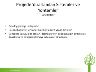 Projede Yararlanılan Sistemler ve
                        Yöntemler
                                   Data Logger



• Data logger bilgi toplayıcıdır
• Harici cihazlar ve sensörler aracılığıyla kayıt yapan bir birim
• Genellikle küçük, pille çalışan , taşınabilir veri depolama için bir bellekle
  donatılmış ve bir mikroişlemciye sahip olan birimlerdir.




     mturkergultepe                       18
 