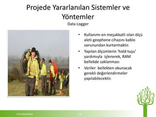 Projede Yararlanılan Sistemler ve
                   Yöntemler
                     Data Logger

                          • Kullanımı en meşakkatli olan ölçü
                            aleti geophone cihazını kablo
                            sorunundan kurtarmaktır.
                          • Yapılan ölçümlerin ‘hold tuşu’
                            yardımıyla işlenerek, RAM
                            bellekde saklanması
                          • Veriler bellekten okunacak
                            gerekli değerlendirmeler
                            yapılabilecektir.




mturkergultepe             19
 
