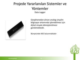 Projede Yararlanılan Sistemler ve
                   Yöntemler
                      Data Logger


                  Geophonedan alınan analog sinyalin
                  bilgisayar ortamında işlenebilmesi için
                  dijital sinyale dönüştürülmesi
                  gerekmektedir.

                  Bünyesinde ADC bulunmaktadır




mturkergultepe               20
 