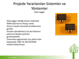 Projede Yararlanılan Sistemler ve
                    Yöntemler
                               Data Logger



Data logger özelliği olması nedeniyle
RAM kullanımına ihtiyaç vardır.
Alınan sinyalin zamanda örneklenmesi
gerekir.
Sinyalin işlenebilmesi için de hafızanın
yeterince büyük seçilmesi
gerekmektedir.
Tasarımda uygulamalar için yeterli olan
kapasitede 128k ‘lık 24C128 RAM
modeli kullanılmıştır.




 mturkergultepe                       21
 