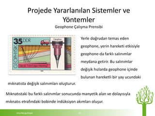 Projede Yararlanılan Sistemler ve
                          Yöntemler
                             Geophone Çalışma Prensibi

                                              Yerle doğrudan temas eden
                                              geophone, yerin hareketi etkisiyle
                                              geophone-da farklı salınımlar
                                              meydana getirir. Bu salınımlar
                                              değişik hızlarda geophone içinde
                                              bulunan hareketli bir yay ucundaki
 mıknatısta değişik salınımları oluşturur.

Mıknatıstaki bu farklı salınımlar sonucunda manyetik alan ve dolayısıyla
mıknatıs etrafındaki bobinde indüksiyon akımları oluşur.

      mturkergultepe                         25
 