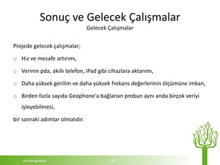 Sonuç ve Gelecek Çalışmalar
                                 Gelecek Çalışmalar

Projede gelecek çalışmalar;

o Hız ve mesafe artırımı,

o Verinin pda, akıllı telefon, iPad gibi cihazlara aktarımı,

o Daha yüksek gerilim ve daha yüksek frekans değerlerinin ölçümüne imkan,

o Birden fazla sayıda Geophone'a bağlanan probun aynı anda birçok veriyi
   işleyebilmesi,

bir sonraki adımlar olmalıdır.




    mturkergultepe                        28
 