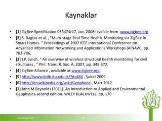 Kaynaklar
•   [1] ZigBee Specification 053474r17, Jan. 2008; avaible from www.zigbee.org
•   [2] S. Dagtas et al. , ”Multı-stage Real Time Health Monitoring via ZigBee in
    Smart Homes ” Proceedings of 2007 IEEE International Conference on
    Advanced Information Networking and Applications Workshops (AINAW), pp.
    782-786.
•   [3] J.P. Lynch, “ An overwiev of wireless structural health monitoring for civil
    structures , ” Phil. Trans. R. Soc. A, 2007, pp. 345-372.
•   [4] ZigBee Alliance , available at www.zigbee.org.
•   [5] http://www.bidb.itu.edu.tr/?d=484 , Şubat 2009
•   [6] http://en.wikipedia.org/wiki/Geophone , Mart 2012
•   [7] John M Reynolds (2011). An Introduction to Applied and Environmental
    Geophysics-second edition. WILEY BLACKWELL. pp. 170




    mturkergultepe                         29
 
