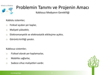 Problemin Tanımı ve Projenin Amacı
                               Kablosuz Medyanın Gerekliliği

Kablolu sistemler;
o Fiziksel açıdan yer kaplar,
o Maliyeti yüksektir,
o Elektromanyetik ve elektrostatik etkileşime açıktır,
o Görüntü kirliliği yaratır.


Kablosuz sistemler;
o   Fiziksel olarak yer kaplamazlar,
o   Mobilite sağlarlar,
o   Sadece cihaz maliyetleri vardır.


    mturkergultepe                          4
 