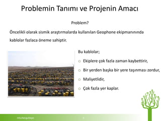 Problemin Tanımı ve Projenin Amacı
                                   Problem?

Öncelikli olarak sismik araştırmalarda kullanılan Geophone ekipmanınında
kablolar fazlaca öneme sahiptir.

                                      Bu kablolar;

                                      o Ekiplere çok fazla zaman kaybettirir,

                                      o Bir yerden başka bir yere taşınması zordur,

                                      o Maliyetlidir,

                                      o Çok fazla yer kaplar.




    mturkergultepe                      5
 