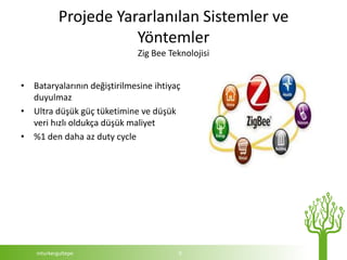 Projede Yararlanılan Sistemler ve
                       Yöntemler
                              Zig Bee Teknolojisi


• Bataryalarının değiştirilmesine ihtiyaç
  duyulmaz
• Ultra düşük güç tüketimine ve düşük
  veri hızlı oldukça düşük maliyet
• %1 den daha az duty cycle




    mturkergultepe                      9
 