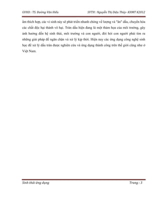 GVHD : TS. Đường Văn Hiếu SVTH : Nguyễn Thị Diệu Thúy- KHMT K2012
Sinh thái ứng dụng Trang : 3
ẩm thích hợp, các vi sinh này sẽ phát triển nhanh chóng về lượng và "ăn" dầu, chuyển hóa
các chất độc hại thành vô hại. Tràn dầu hiện đang là một thảm họa của môi trường, gây
ảnh hưởng đến hệ sinh thái, môi trường và con người, đòi hỏi con người phải tìm ra
những giải pháp để ngăn chặn và xử lý kịp thời. Hiện nay các ứng dụng công nghệ sinh
học để xử lý dầu tràn được nghiên cứu và ứng dụng thành công trên thế giới cũng như ở
Việt Nam.
 