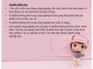 • Nguồn nhân tạo
• Chủ yếu là do hoạt động công nghiệp, đốt cháy nhiên liệu hoá thạch và
hoạt động của các phương tiện giao thông.
• Ô nhiễm không khí trong công nghiệp luyện gang thép,kim màu tạo
nhiều CO2 và SO2 các ch
• Ô nhiễm không khí trong công nghiệp sản xuất xi măng
• Các ngành công nghiệp chủ yếu gây ô nhiễm không khí bao gồm: nhiệt
điện; vật liệu xây dựng; hoá chất và phân bón; dệt và giấy; luyện kim;
thực phẩm; Các xí nghiệp cơ khí; Các nhà máy thuộc ngành công
nghiệp nhẹ.
 