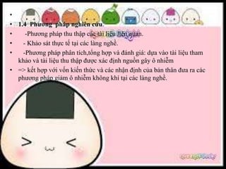 •
• 1.4 Phương pháp nghiên cứu.
• -Phương pháp thu thập các tài liệu liên quan.
• - Khảo sát thực tế tại các làng nghề.
• -Phương pháp phân tích,tổng hợp và đánh giá: dựa vào tài liệu tham
khảo và tài liệu thu thập được xác định nguồn gây ô nhiễm
• => kết hợp với vốn kiến thức và các nhận định của bản thân đưa ra các
phương pháp giảm ô nhiễm không khí tại các làng nghề.
 