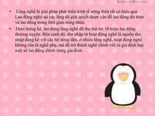 • Làng nghề là giải pháp phát triển kinh tế nông thôn rất có hiệu quả.
Lao động nghề tại các làng đã giải quyết được vấn đề lao động dư thừa
và lao động trong thời gian nông nhàn.
• Theo thống kê, lao động làng nghề đã thu hút tới 10 triệu lao động
thường xuyên. Bên cạnh đó, thu nhập từ hoạt động nghề là nguồn thu
nhập đáng kể với các hộ nông dân, ở nhiều làng nghề, hoạt động nghề
không còn là nghề phụ, mà đã trở thành nghề chính với cả gia đình hay
một số lao động chính trong gia đình.
 