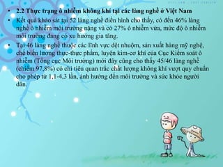 • 2.2 Thực trạng ô nhiễm không khí tại các làng nghề ở Việt Nam
• Kết quả khảo sát tại 52 làng nghề điển hình cho thấy, có đến 46% làng
nghề ô nhiễm môi trường nặng và có 27% ô nhiễm vừa, mức độ ô nhiễm
môi trường đang có xu hướng gia tăng.
• Tại 46 làng nghề thuộc các lĩnh vực dệt nhuộm, sản xuất hàng mỹ nghệ,
chế biến lương thực-thực phẩm, luyện kim-cơ khí của Cục Kiểm soát ô
nhiễm (Tổng cục Môi trường) mới đây cũng cho thấy 45/46 làng nghề
(chiếm 97,8%) có chỉ tiêu quan trắc chất lượng không khí vượt quy chuẩn
cho phép từ 1,1-4,3 lần, ảnh hưởng đến môi trường và sức khỏe người
dân.
 