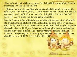 • Làng nghề sản xuất vật liệu xây dựng: Đây là loại hình làng nghề gây ô nhiễm
môi trường lớn nhất về chất thải khí
• Bụi phát sinh do các hoạt động vận chuyển, chế biến nguyên nhiên vật liệu
(đất, đá, cao lanh, xi măng, than,...) và bụi xỉ than tỏa ra từ khói lò. Khí thải của
các lò nung gạch, ngói, gốm, sứ... có chứa các loại khí có hại như CO, SO2,
NOx, HF..., gây ô nhiễm môi trường không khí rất lớn.
• Mức độ ô nhiễm không khí tại các làng nghề tái chế kim loại cũng không nhỏ.
Bụi trong không khí phát sinh từ khâu phân loại, gia công sơ bộ, tẩy gỉ, nấu,
cán, kéo, đặc biệt là khu vực bên cạnh các lò đúc thép, hàm lượng bụi vượt tiêu
chuẩn cho phép tới 10-15 lần. Tại các làng nghề này, bụi thường có chứa kim
loại mà chủ yếu là ô-xít sắt nồng độ lên tới 0,5mg/m3 làm cho không khí có
mùi tanh. Trong không khí tại các làng nghề này luôn phát hiện được hơi hóa
chất độc hại như Cl, HCN, HCl, H2SO4, SO2, CO,
 