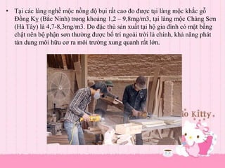 • Tại các làng nghề mộc nồng độ bụi rất cao đo được tại làng mộc khắc gỗ
Đồng Kỵ (Bắc Ninh) trong khoảng 1,2 – 9,8mg/m3, tại làng mộc Chàng Sơn
(Hà Tây) là 4,7-8,3mg/m3. Do đặc thù sản xuất tại hộ gia đình có mặt bằng
chật nên bộ phận sơn thường được bố trí ngoài trời là chính, khả năng phát
tán dung môi hữu cơ ra môi trường xung quanh rất lớn.
 