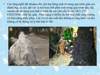 • Các làng nghề dệt nhuộm chủ yếu bụi bông sinh ra trong quá trình giàn sợi,
đánh ống, xe sợi, dệt vải và hơi hoá chất phát sinh trong quá trình nấu, tẩy,
nhuộm do sử dụng hoá chất ở nhiệt độ cao chủ yếu là xút, HCl, Cl2,
CH3COOH, chất tẩy giặt.. Tình trạng ô nhiễm do hơi hoá chất cũng không
có biện pháp khắc phục. Các cơ sở sản xuất đều không có ống khói và đều
không có hệ thống xử lý khí thải lò đốt.
 