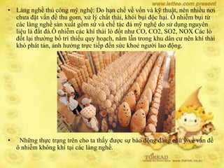• Làng nghề thủ công mỹ nghệ: Do hạn chế về vốn và kỹ thuật, nên nhiều nơi
chưa đặt vấn đề thu gom, xử lý chất thải, khói bụi độc hại. Ô nhiễm bụi từ
các làng nghề sản xuất gốm sứ và chế tác đá mỹ nghệ do sử dụng nguyên
liệu là đất đá.Ô nhiễm các khí thải lò đốt như CO, CO2, SO2, NOX Các lò
đốt lại thường bố trí thiếu quy hoạch, nằm lẫn trong khu dân cư nên khí thải
khó phát tán, ảnh hưởng trực tiếp đến sức khoẻ người lao động.
• Những thực trạng trên cho ta thấy được sự báo động đáng chú ý về vấn đề
ô nhiễm không khí tại các làng nghề.
 