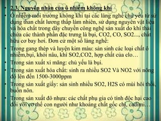• 2.3. Nguyên nhân của ô nhiễm không khí
• Ô nhiễm môi trường không khí tại các làng nghề chủ yếu từ sử
dụng than chất lương thấp làm nhiên, sử dụng nguyên vật liệu
và hóa chất trong dây chuyền công nghệ sản xuất do khí thải
chứa các thành phần đặc trưng là bụi, CO2, CO, SO2..., chất
hữu cơ bay hơi. Đơn cử một số làng nghề:
• Trong gang thép và luyện kim màu: sản sinh các loại chất ô
nhiễm,bụi, khói nâu, khí SO2,CO2, hợp chất của clo…
• Trong sản xuất xi măng: chủ yếu là bụi.
• Trong sản xuất hóa chất: sinh ra nhiều SO2 Và NO2 với nông
độ lên đến 1500-3000ppm
• Trong sản xuất giấy: sản sinh nhiều SO2, H2S có mùi hôi thối,
buồn nôn.
• Trong sản xuất đô nhựa: các chất phụ gia có tính độc hại cao
đối với cơ thể con người như khoáng chất gốc chì, cadimi…
 