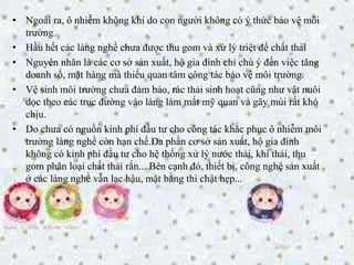 • Ngoài ra, ô nhiễm không khí do con người không có ý thức bảo vệ môi
trường.
• Hầu hết các làng nghề chưa được thu gom và xử lý triệt để chất thải
• Nguyên nhân là các cơ sở sản xuất, hộ gia đình chỉ chú ý đến việc tăng
doanh số, mặt hàng mà thiếu quan tâm công tác bảo vệ môi trường.
• Vệ sinh môi trường chưa đảm bảo, rác thải sinh hoạt cũng như vật nuôi
dọc theo các trục đường vào làng làm mất mỹ quan và gây mùi rất khó
chịu.
• Do chưa có nguồn kinh phí đầu tư cho công tác khắc phục ô nhiễm môi
trường làng nghề còn hạn chế.Đa phần cơ sở sản xuất, hộ gia đình
không có kinh phí đầu tư cho hệ thống xử lý nước thải, khí thải, thu
gom phân loại chất thải rắn... Bên cạnh đó, thiết bị, công nghệ sản xuất
ở các làng nghề vẫn lạc hậu, mặt bằng thì chật hẹp...
 