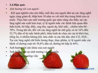 • 2.4.Hậu quả:
• Ảnh hưởng tới con người:
• . Kết quả nghiên cứu cho thấy, tuổi thọ của người dân tại các làng nghề
ngày càng giảm đi, thấp hơn 10 năm so với tuổi thọ trung bình của cả
nước. Theo báo cáo môi trường quốc gia năm cũng cho thấy, tại các
làng nghề sản xuất kim loại, tỷ lệ người mắc các bệnh liên quan đến
thần kinh, hô hấp, điếc, ung thư, ngoài da, khô mắt…chiếm trên 60 -
70%. Trong khi đó, đối với các làng nghề tái chế giấy có từ 16% đến
53,7% dân số bị mắc bệnh phổi, thần kinh do chịu sức ép từ khói bụi,
tiếng ồn, ô nhiễm không khí, hóa chất và các khí độc như Cl2, H2S...
Tại các làng nghề chế biến lương thực, thực phẩm, tỷ lệ người mắc các
bệnh về đường ruột tới 58,8% dân số, đường hô hấp là 44%.
• Ảnh hưởng tới sức khỏe của con người
• Ảnh hưởng tới sự sinh trưởng và phát triển
• Ảnh hưởng tới công việc
 