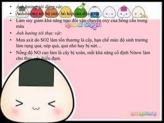 • Ảnh hưởng tới động vật:
• Ảnh hưởng tới bộ máy hô hấp của động vật
• Làm suy giảm khả năng trao đổi vận chuyển oxy của hồng cầu trong
máu
• Ảnh hưởng tới thực vật:
• Mưa axit do SO2 làm tổn thương lá cây, hạn chế mức độ sinh trưởng
làm rụng quả, nép quả, quả nhỏ hay bị nứt…
• Nồng độ NO cao làm lá cây bị xoăn, mất khả năng cố định Nitow làm
cho thực vật thiếu đạm.
 