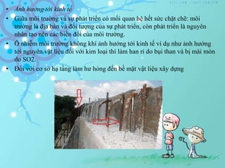 • Ảnh hưởng tới kinh tế
• Giữa môi trường và sự phát triển có mối quan hệ hết sức chặt chẽ: môi
trường là địa bàn và đối tượng của sự phát triển, còn phát triển là nguyên
nhân tạo nên các biến đổi của môi trường.
• Ô nhiễm môi trường không khí ảnh hưởng tới kinh tế ví dụ như ảnh hưởng
tới nguyên vật liệu đối với kim loại thì làm han rỉ do bụi than và bị mài mòn
do SO2.
• Đối với cơ sở hạ tầng làm hư hỏng đến bề mặt vật liệu xây dựng
 