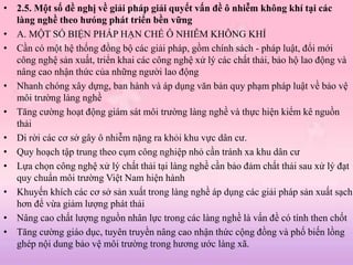 • 2.5. Một số đề nghị về giải pháp giải quyết vấn đề ô nhiễm không khí tại các
làng nghề theo hưóng phát triển bền vững
• A. MỘT SỐ BIỆN PHÁP HẠN CHẾ Ô NHIỄM KHÔNG KHÍ
• Cần có một hệ thống đồng bộ các giải pháp, gồm chính sách - pháp luật, đổi mới
công nghệ sản xuất, triển khai các công nghệ xử lý các chất thải, bảo hộ lao động và
nâng cao nhận thức của những người lao động
• Nhanh chóng xây dựng, ban hành và áp dụng văn bản quy phạm pháp luật về bảo vệ
môi trường làng nghề
• Tăng cường hoạt động giám sát môi trường làng nghề và thực hiện kiểm kê nguồn
thải
• Di rời các cơ sở gây ô nhiễm nặng ra khỏi khu vực dân cư.
• Quy hoạch tập trung theo cụm công nghiệp nhỏ cần tránh xa khu dân cư
• Lựa chọn công nghệ xử lý chất thải tại làng nghề cần bảo đảm chất thải sau xử lý đạt
quy chuẩn môi trường Việt Nam hiện hành
• Khuyến khích các cơ sở sản xuất trong làng nghề áp dụng các giải pháp sản xuất sạch
hơn để vừa giảm lượng phát thải
• Nâng cao chất lượng nguồn nhân lực trong các làng nghề là vấn đề có tính then chốt
• Tăng cường giáo dục, tuyên truyền nâng cao nhận thức cộng đồng và phố biến lồng
ghép nội dung bảo vệ môi trường trong hương ước làng xã.
 