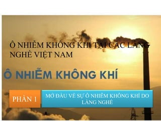 Ô NHIỄM KHÔNG KHÍ TẠI CÁC LÀNG
NGHỀ VIỆT NAM
PHẦN 1
MỞ ĐẦU VỀ SỰ Ô NHIỄM KHÔNG KHÍ DO
LÀNG NGHỀ
 