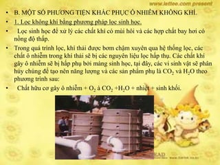 • B. MỘT SỐ PHƯƠNG TIỆN KHẮC PHỤC Ô NHIỄM KHÔNG KHÍ.
• 1. Lọc không khí bằng phương pháp lọc sinh học.
• Lọc sinh học để xử lý các chất khí có mùi hôi và các hợp chất bay hơi có
nồng độ thấp.
• Trong quá trình lọc, khí thải được bơm chậm xuyên qua hệ thống lọc, các
chất ô nhiễm trong khí thải sẽ bị các nguyên liệu lọc hấp thụ. Các chất khí
gây ô nhiễm sẽ bị hấp phụ bởi màng sinh học, tại đây, các vi sinh vật sẽ phân
hủy chúng để tạo nên năng lượng và các sản phẩm phụ là CO2 và H2O theo
phương trình sau:
• Chất hữu cơ gây ô nhiễm + O2 à CO2 +H2O + nhiệt + sinh khối.
 