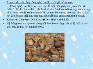 • 2. Xử lí khí thải bằng công nghệ Biofilter với giá thể vỏ dừa.
• Công nghệ Biofilter (lọc sinh học) là một biện pháp xử lý ô nhiễm khí
thải có chi phí đầu tư thấp, vận hành rẻ và thân thiện môi trường, nó phương
pháp thích hợp để xử lý các chất khí có mùi hôi và các hợp chất hữu cơ bay
hơi có nồng độ thấp như nhà máy sản xuất thức ăn gia súc, tinh bột sắn,…
• Không khí ô nhiễm + O2 à CO2 +H2O + nhiệt + sinh khối.
• Hệ thống lọc sinh học của chúng tôi thiết kế có công suất xử lý mùi và các
chất hữu cơ bay hơi lớn hơn 90%.
 
