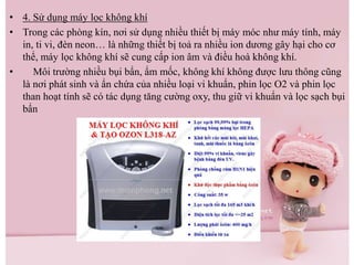 • 4. Sử dụng máy lọc không khí
• Trong các phòng kín, nơi sử dụng nhiều thiết bị máy móc như máy tính, máy
in, ti vi, đèn neon… là những thiết bị toả ra nhiều ion dương gây hại cho cơ
thể, máy lọc không khí sẽ cung cấp ion âm và điều hoà không khí.
• Môi trường nhiều bụi bẩn, ẩm mốc, không khí không được lưu thông cũng
là nơi phát sinh và ẩn chứa của nhiều loại vi khuẩn, phin lọc O2 và phin lọc
than hoạt tính sẽ có tác dụng tăng cường oxy, thu giữ vi khuẩn và lọc sạch bụi
bẩn
 