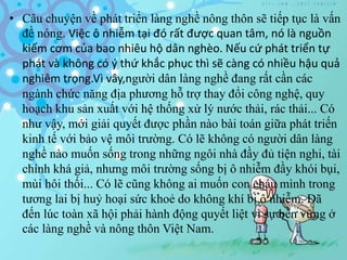 • Câu chuyện về phát triển làng nghề nông thôn sẽ tiếp tục là vấn
đề nóng. Việc ô nhiễm tại đó rất được quan tâm, nó là nguồn
kiếm cơm của bao nhiêu hộ dân nghèo. Nếu cứ phát triển tự
phát và không có ý thứ khắc phục thì sẽ càng có nhiều hậu quả
nghiêm trọng.Vì vây,người dân làng nghề đang rất cần các
ngành chức năng địa phương hỗ trợ thay đổi công nghệ, quy
hoạch khu sản xuất với hệ thống xử lý nước thải, rác thải... Có
như vậy, mới giải quyết được phần nào bài toán giữa phát triến
kinh tế với bảo vệ môi trường. Có lẽ không có người dân làng
nghề nào muốn sống trong những ngôi nhà đầy đủ tiện nghi, tài
chính khá giả, nhưng môi trường sống bị ô nhiễm đầy khói bụi,
mùi hôi thối... Có lẽ cũng không ai muốn con cháu mình trong
tương lai bị huỷ hoại sức khoẻ do không khí bị ô nhiễm. Đã
đến lúc toàn xã hội phải hành động quyết liệt vì sự bền vững ở
các làng nghề và nông thôn Việt Nam.
 