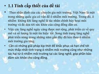 • 1.1 Tính cấp thiết của đề tài
• Theo nhận định của các chuyên gia môi trường, Việt Nam là một
trong những quốc gia có vấn đề ô nhiễm môi trường. Trong đó, ô
nhiễm không khí làng nghề là tác nhân chính hủy hoại môi
trường và đe dọa tới sức khỏe của cộng đồng dân cư.
• Việc các làng nghề ngày càng được mở rộng, phát triển cả về quy
mô và số lượng là một tín hiệu tốt .Song tình trạng làng nghề
phát triển nóng trong những năm gần đây đã kéo theo ô nhiễm
môi trường gia tăng.
• Cần có những giải pháp kịp thời để khắc phục và hạn chế tới
mức thấp nhất tình trạng ô nhiễm môi trường cũng như những
tác hại từ ô nhiễm môi trường tại các làng nghề, góp phần bảo
đảm sức khỏe cho cộng đồng.
 
