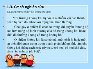 • 1.3. Cơ sở nghiên cứu.
• Môi trường không khí bị coi là ô nhiễm khi các thành
phần bị biến đổi khác với trạng thái bình thường.
• Chất gây ô nhiễm là chất có trong khí quyển ở nồng độ
cao hơn nồng độ bình thường của nó trong không khí hoặc
chất đó thường không có trong không khí.
• Ô nhiễm không khí là sự có mặt một chất lạ hoặc một
sự biến đổi quan trọng trong thành phần không khí, làm cho
không khí không sạch hoặc gây ra sự toả mùi, có mùi khó chịu,
giảm tầm nhìn xa (do bụi)".
1.3.1.Khái niệm ô nhiễm môi trường không khí
 